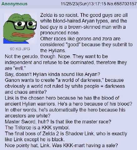 Anonymous 11/26/23(Sun)13:17:15 No.658703157 Zelda is so racist. The good guys are all white blond-haired Aryan types, and the bad guy is a brown-skinned man with a pronounced nose. Other races like g