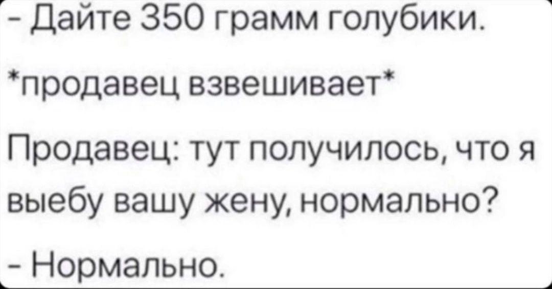 Дайте 350 грамм голубики. *продавец взвешивает* Продавец: тут получилось, что я выебу вашу жену, нормально? Нормально.