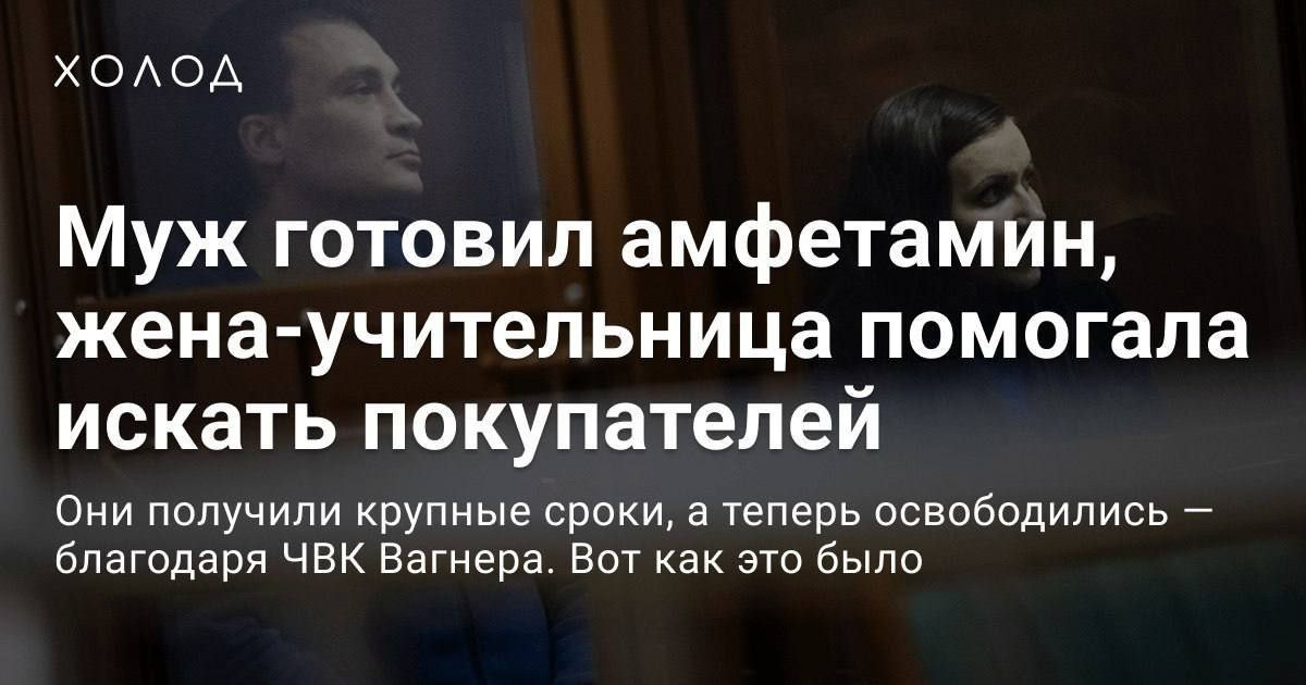 ХОЛОД Муж готовил амфетамин, жена-учительница помогала искать покупателей Они получили крупные сроки, а теперь освободились благодаря ЧВК Вагнера. Вот как это было