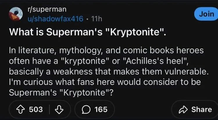r/superman What is Superman's "Kryptonite". In literature, mythology, and comic books heroes often have a "kryptonite" or "Achilles's heel", basically a weakness that makes them vulnerable. curious wh