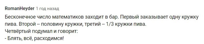 RomanHeyder 1 год назад Бесконечное число математиков заходит в бар. Первый заказывает одну кружку пива. Второй половину кружки, третий 1/3 кружки пива. Четвёртый подумал и говорит: Блять, всё, расход