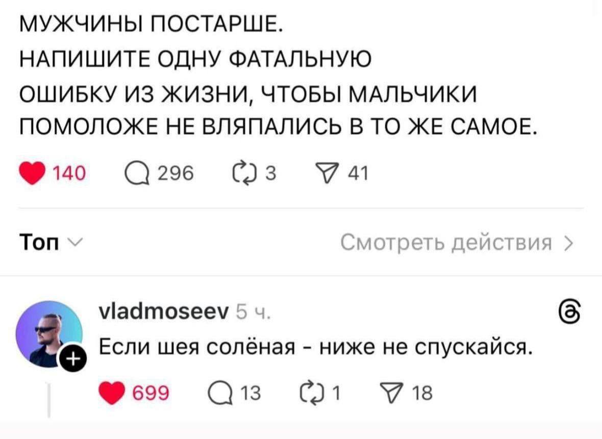 МУЖЧИНЫ ПОСТАРШЕ. НАПИШИТЕ ОДНУ ФАТАЛЬНУЮ ОШИБКУ ИЗ ЖИЗНИ, ЧТОБЫ МАЛЬЧИКИ ПОМОЛОЖЕ НЕ ВЛЯПАЛИСЬ В ТО ЖЕ САМОЕ. 140 296 У 41 Топ Смотреть действия viadmoseev 5 Если шея солёная ниже не спускайся. 699 1