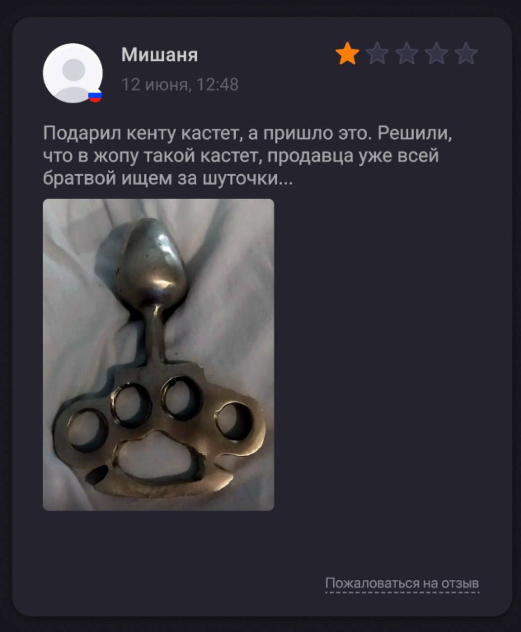 Мишаня 12 июня, 12:48 Подарил кенту кастет, а пришло это. Решили, что в жопу такой кастет, продавца уже всей братвой ищем за шуточки... a4 Пожаловаться на отзыв