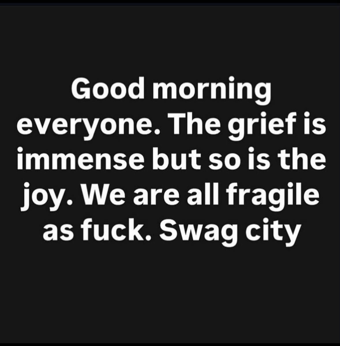 Good morning everyone. The grief is immense but the joy. We are all fragile as fuck. Swag city