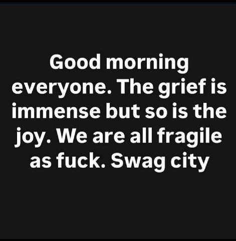 Good morning everyone. The grief is immense but the joy. We are all fragile as fuck. Swag city