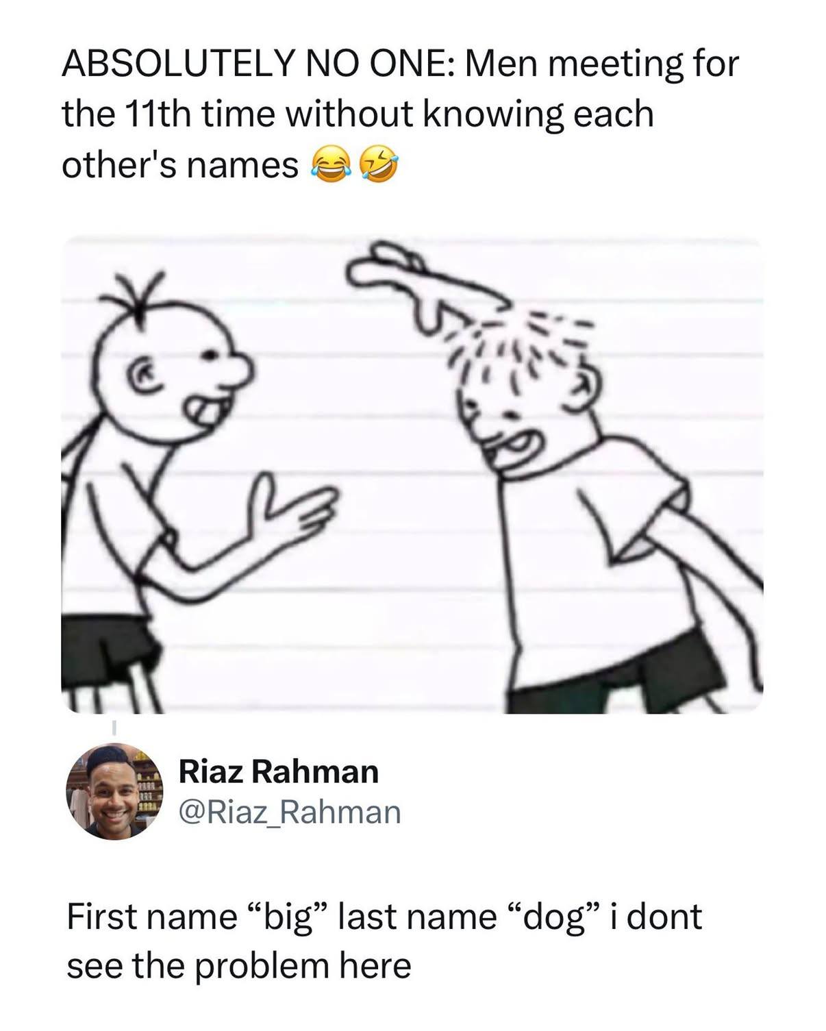 ABSOLUTELY NO ONE: Men meeting for the time without knowing each other's names Riaz Rahman @Riaz_Rahman First name “big” last name “dog” i dont see the problem here
