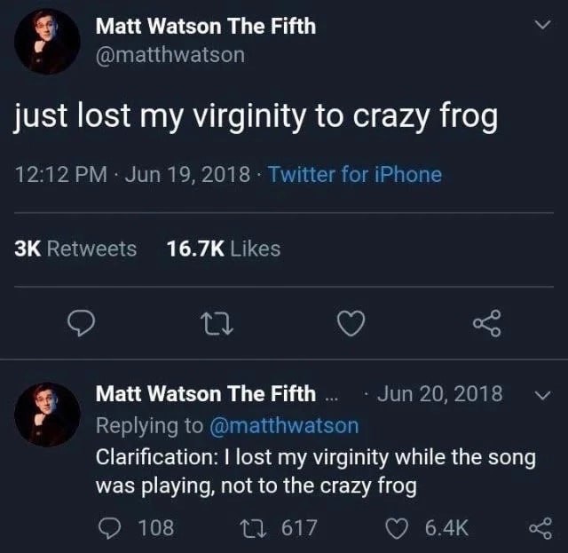 Matt Watson The Fifth @matthwatson just lost my virginity to crazy frog 12:12 Jun 19, 2018 Twitter for iPhone Retweets Likes Matt Watson The Fifth Jun 20, 2018 Replying to @matthwatson Clarification: 