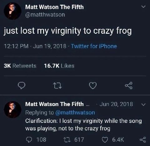 Matt Watson The Fifth @matthwatson just lost my virginity to crazy frog 12:12 Jun 19, 2018 Twitter for iPhone Retweets Likes Matt Watson The Fifth Jun 20, 2018 Replying to @matthwatson Clarification: 