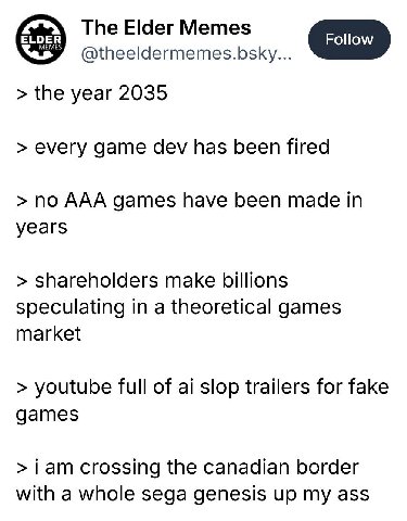 The Elder Memes Follow @theeldermemes.bsky... the year 2035 every game dev has been fired no AAA games have been made in years shareholders make billions speculating in a theoretical games market yout
