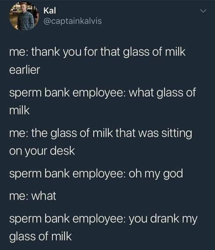 @captainkalvis me: thank you for that glass of milk earlier sperm bank employee: what glass of milk me: the glass of milk that was sitting on your desk sperm bank employee: my god me: what sperm bank 