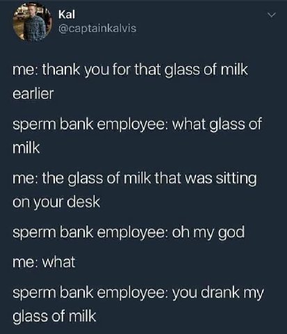 @captainkalvis me: thank you for that glass of milk earlier sperm bank employee: what glass of milk me: the glass of milk that was sitting on your desk sperm bank employee: my god me: what sperm bank 