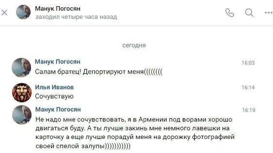 Манук Погосян ooo заходил четыре часа назад а сегодня 16:03 Манук Погосян Салам братец! Депортируют меня(((((((( Илья Иванов 16:14 Сочувствую Манук Погосян 16:19 Не надо мне сочувствовать, я в Армении