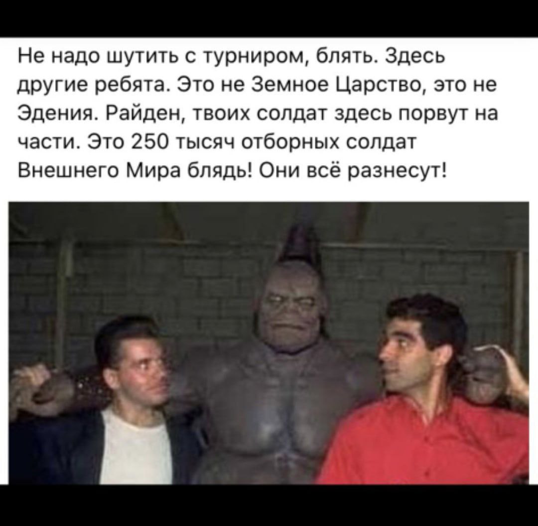 Не надо шутить с турниром, блять. Здесь другие ребята. Это не Земное Царство, это не Эдения. Райден, твоих солдат здесь порвут на части. Это 250 тысяч отборных солдат Внешнего Мира блядь! Они всё разн