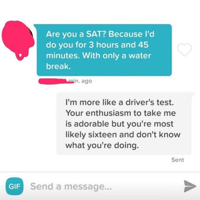 Are you a SAT? Because you for 3 hours and 45 minutes. With only a water break. ago more like a driver's test. Your enthusiasm to take me is adorable but you're most likely sixteen and don't know what