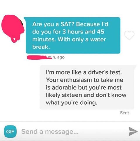 Are you a SAT? Because you for 3 hours and 45 minutes. With only a water break. ago more like a driver's test. Your enthusiasm to take me is adorable but you're most likely sixteen and don't know what