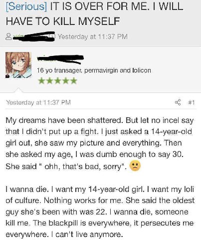 [Serious] IT IS OVER FOR WILL HAVE TO KILL MYSELF Yesterday at 11:37 a transager, permavirgin and lolicon Yesterday at 11:37 #1 dreams have been shattered. But let no incel say that didn't put up a fi