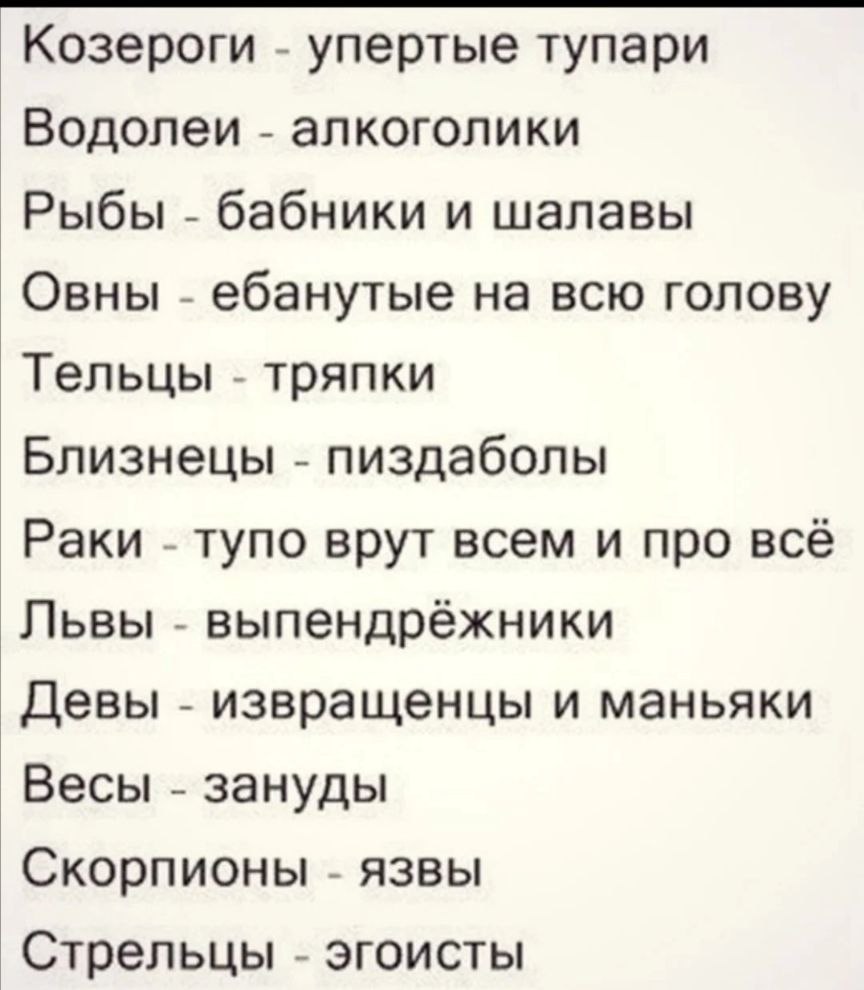 Козероги упертые тупари Водолеи алкоголики Рыбы бабники и шалавы Овны ебанутые на всю голову Тельцы тряпки Близнецы пиздаболы Раки тупо врут всем и про всё Львы выпендрёжники Девы извращенцы и маньяки