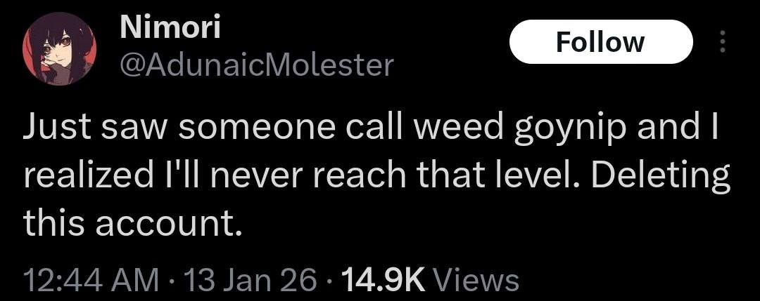Nimori @AdunaicMolester Just saw someone call weed goynip and realized I'll never reach that level. Deleting this account. 12:44 13 Jan 26 Views