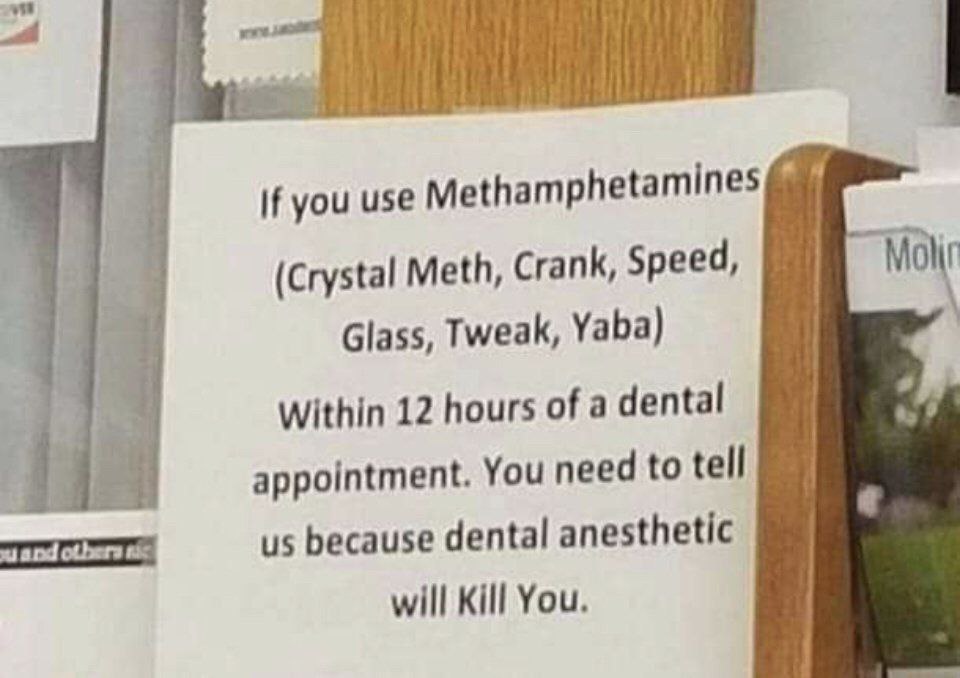 if you use Methamphetamines 4 (Crystal Meth, Crank, Speed, Molir Glass, Tweak, Yaba) Within 12 hours of a dental appointment. You need to tell and because dental anesthetic will Kill You.