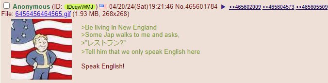 Anonymous 04/20/24(Sat)19:21:46 No 465601784 >>465605509 File: 6456456464565 gif (1.93 >Be living in New England >Some Jap walks to me and asks, him that we only speak English here Speak English!