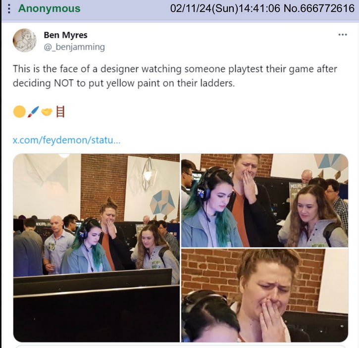 Anonymous 02/11/24(Sun)14:41:06 No.666772616 6 у Ben Myres @_benjamming This is the face of a designer watching someone playtest their game after deciding NOT to put yellow paint on their ladders. 7 b