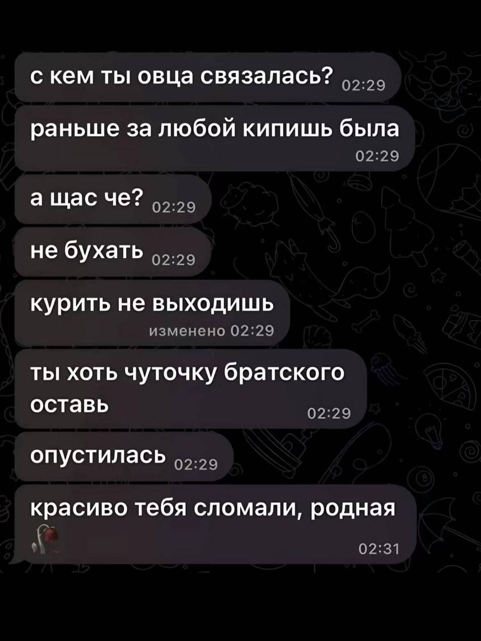 с кем ты овца связалась? раньше за любой кипишь была 02:29 не бухать курить не выходишь изменено 02:29 ты хоть чуточку братского оставь 02:29 опустилась красиво тебя сломали, родная 02:31