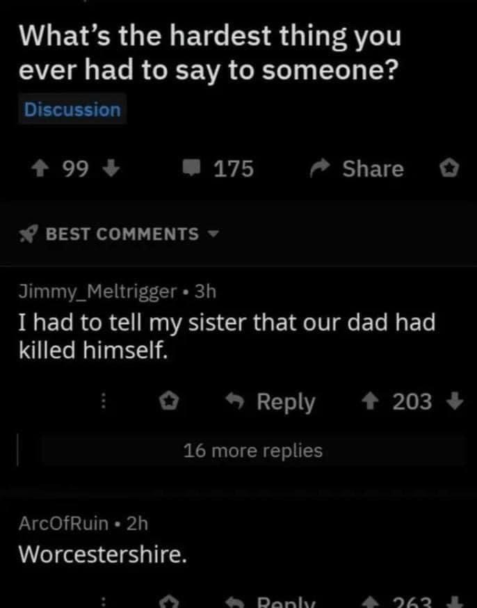 What’s the hardest thing you ever had to say to someone? Discussion 99 4 175 Share о BEST COMMENTS Jimmy_Meltrigger I had to tell my sister that our dad had killed himself. Reply 203 4 16 more replies