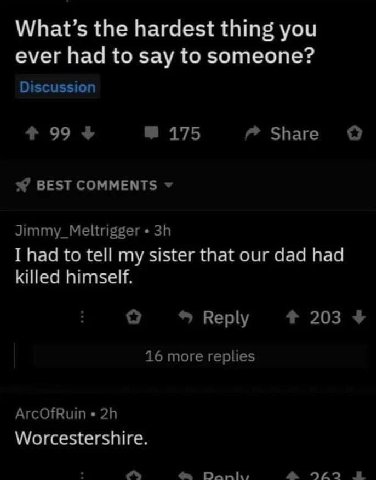 What’s the hardest thing you ever had to say to someone? Discussion 99 4 175 Share о BEST COMMENTS Jimmy_Meltrigger I had to tell my sister that our dad had killed himself. Reply 203 4 16 more replies
