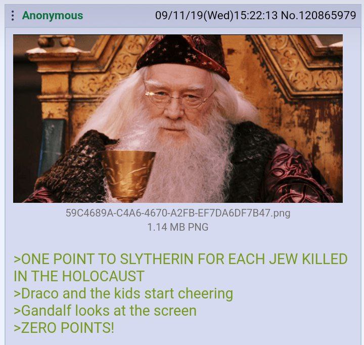 Anonymous 09/11/19(Wed)15:22:13 No.120865979 1.14 PNG >ONE POINT TO SLYTHERIN FOR EACH JEW KILLED IN THE HOLOCAUST >Draco and the kids start cheering >Gandalf looks at the screen >ZERO POINTS!