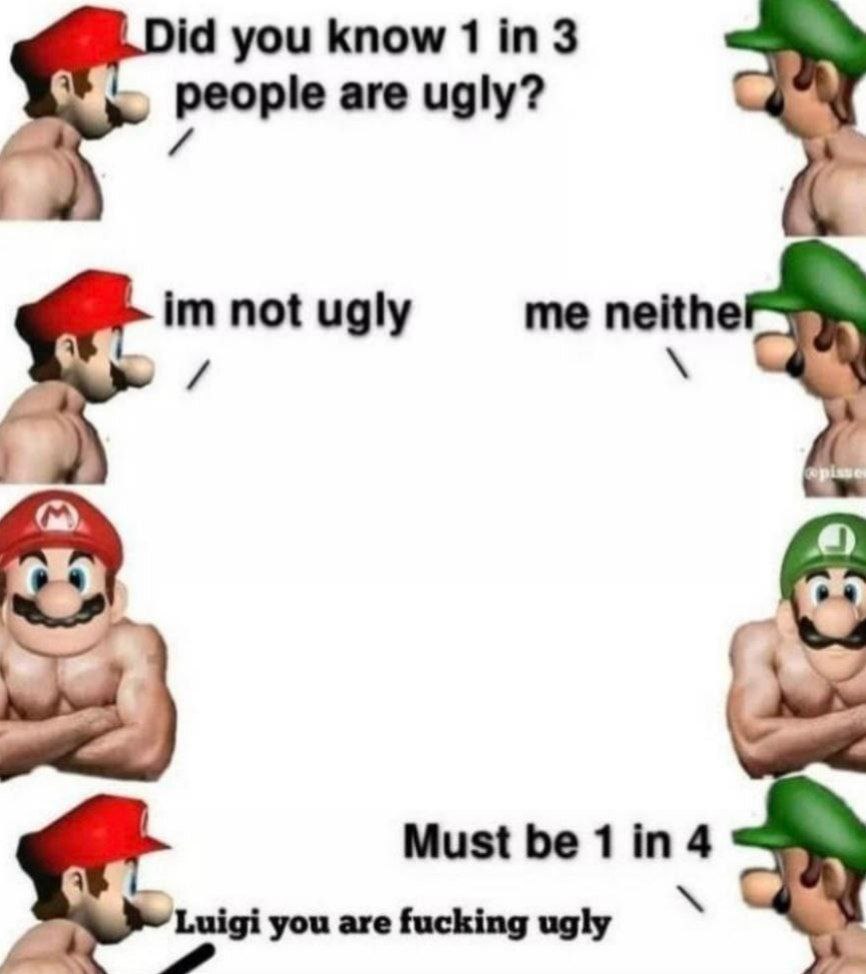 you know 1 people are ugly? 4 not ugly me neithe и Must be 1 in 4 5 Luigi you are fucking ugly