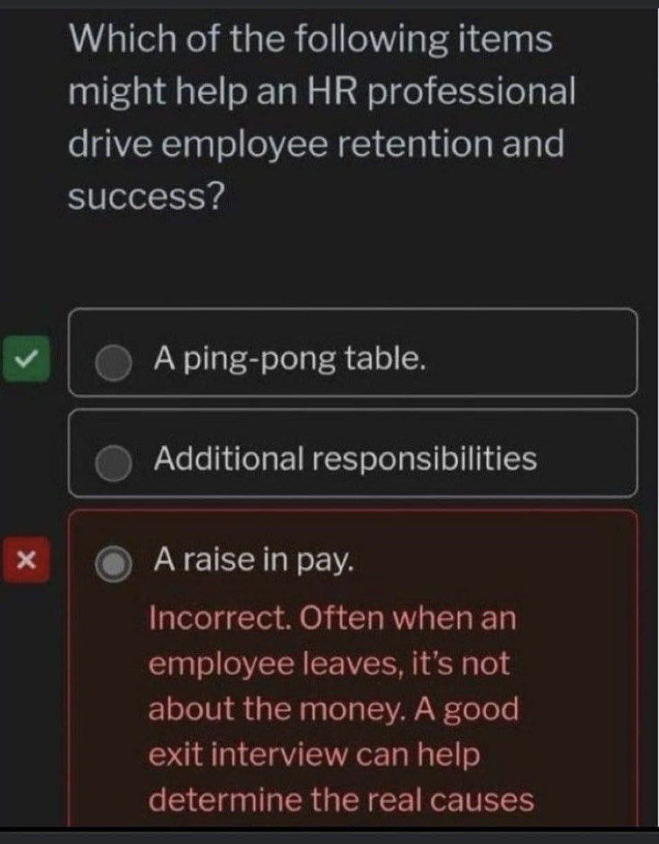 Which of the following items might help an professional drive employee retention and success? У Aping-pong table. Additional responsibilities Araise in pay. Incorrect. Often when an employee leaves, i