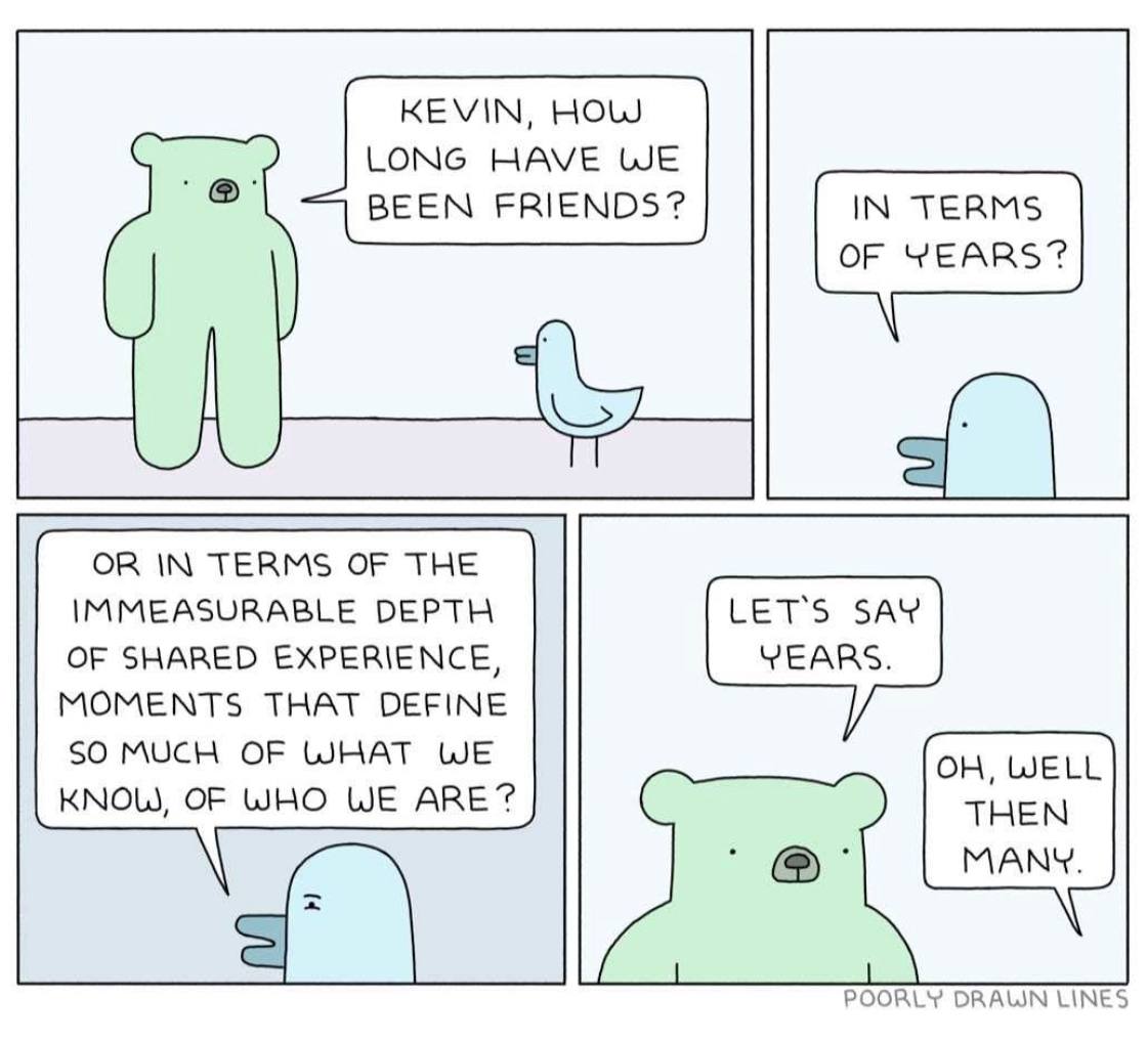 KEVIN, HOW LONG HAVE WE BEEN FRIENDS? IN TERMS OF YEARS? TERMS OF THE IMMEASURABLE DEPTH LET'S SAY YEARS. OF SHARED EXPERIENCE, MOMENTS THAT DEFINE SO MUCH OF WHAT WE KNOW, OF WHO WE ARE? POORLY LINES