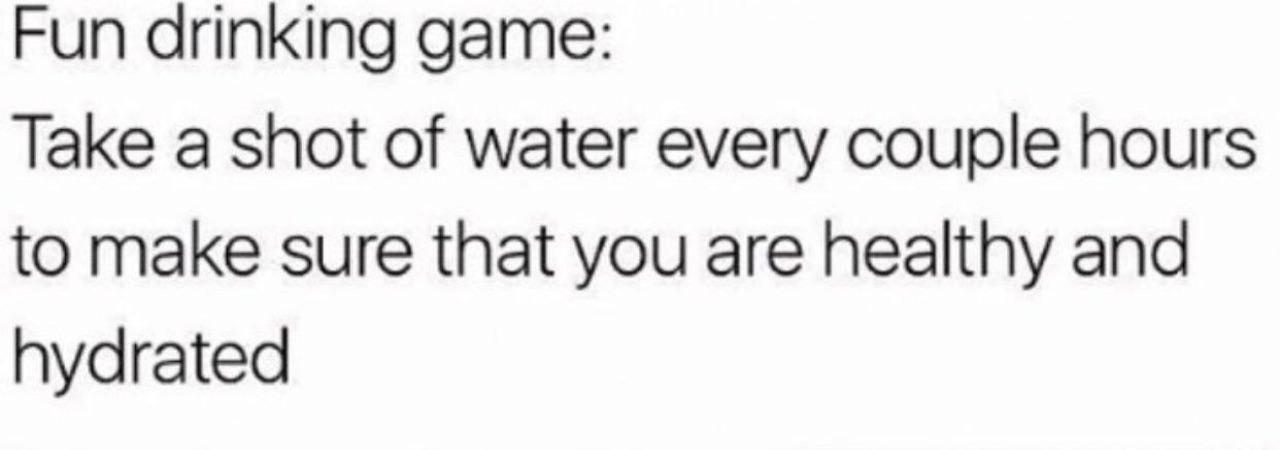 Fun drinking game: Take a shot of water every couple hours to make sure that you are healthy and hydrated
