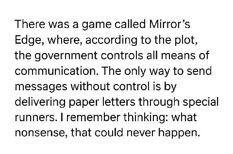 There was а game called Mirror’s Edge, where, according to the plot, the government controls all means of communication. The only way to send messages without control is delivering paper letters throu