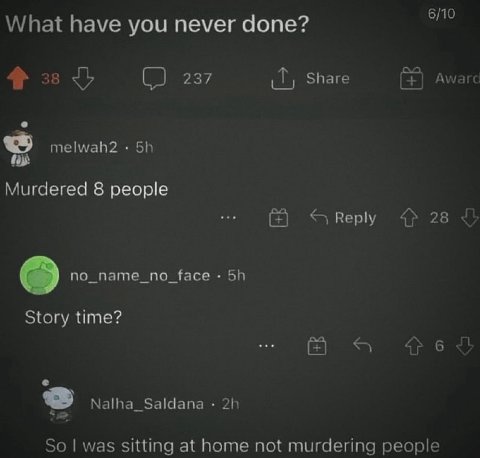 6/10 What have you never done? 237 Share Awarc melwah2 Murdered 8 people Reply 28 no_name_no_face Story time? 6 2 Nalha_Saldana So was sitting at home not murdering people