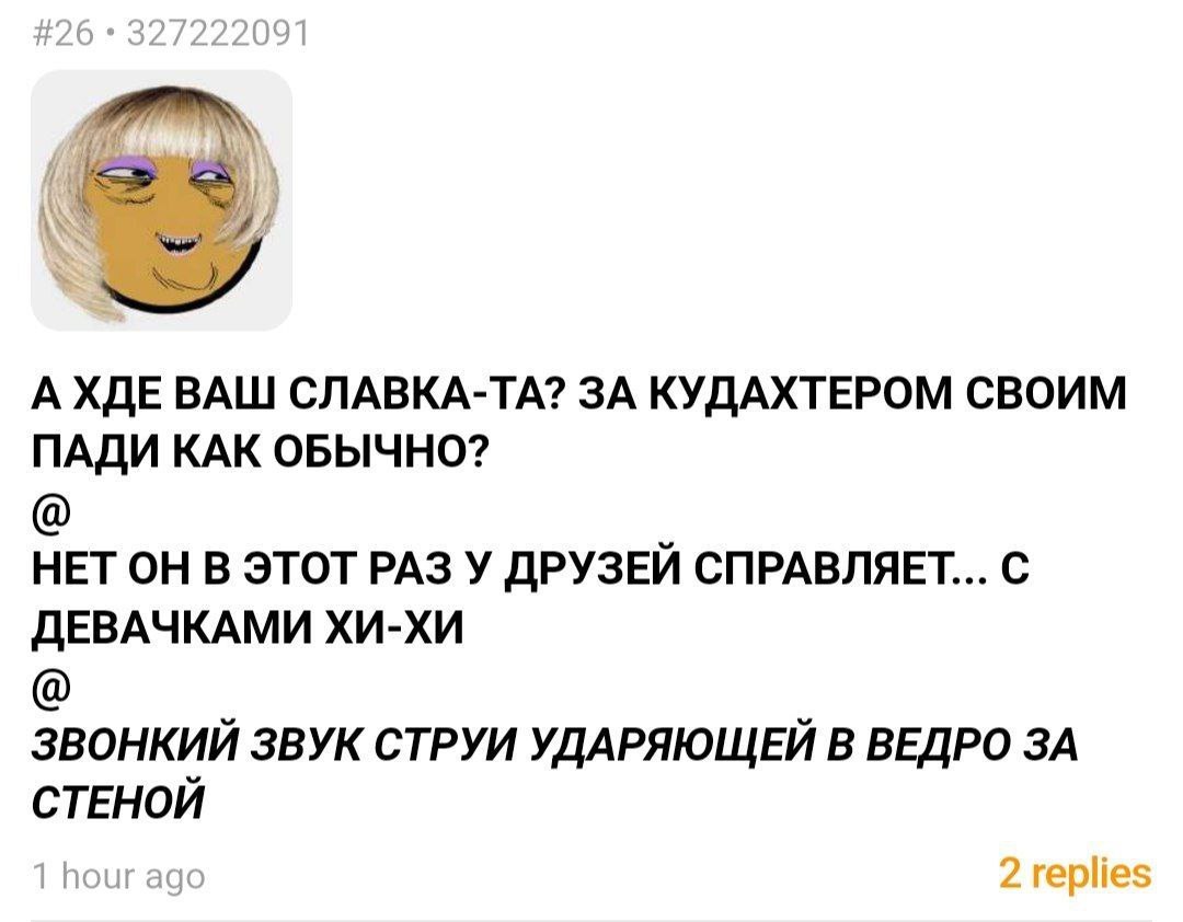А ХДЕ ВАШ СЛАВКА-ТА? ЗА КУДАХТЕРОМ СВОИМ ПАДИ КАК ОБЫЧНО? НЕТ ОН В ЭТОТ РАЗ У ДРУЗЕЙ СПРАВЛЯЕТ... С ДЕВАЧКАМИ ХИ-ХИ ЗВОНКИЙ ЗВУК СТРУИ УДАРЯЮЩЕЙ В ВЕДРО ЗА СТЕНОЙ