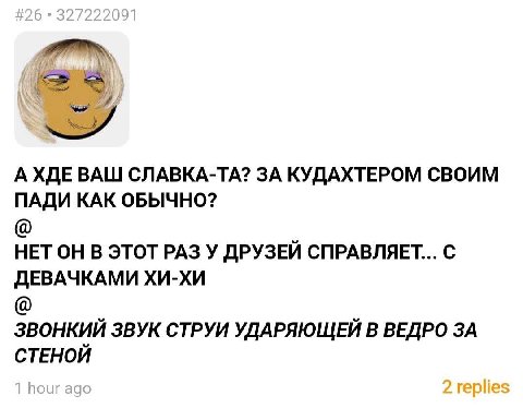 А ХДЕ ВАШ СЛАВКА-ТА? ЗА КУДАХТЕРОМ СВОИМ ПАДИ КАК ОБЫЧНО? НЕТ ОН В ЭТОТ РАЗ У ДРУЗЕЙ СПРАВЛЯЕТ... С ДЕВАЧКАМИ ХИ-ХИ ЗВОНКИЙ ЗВУК СТРУИ УДАРЯЮЩЕЙ В ВЕДРО ЗА СТЕНОЙ