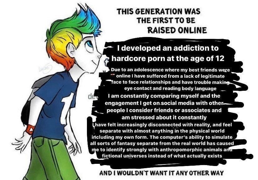 THIS GENERATION WAS THE FIRST TO BE developed an addiction to hardcore porn at the age of 12 Due to an adolescence where my best friends were online have suffered from a lack of legitimate “face to fa