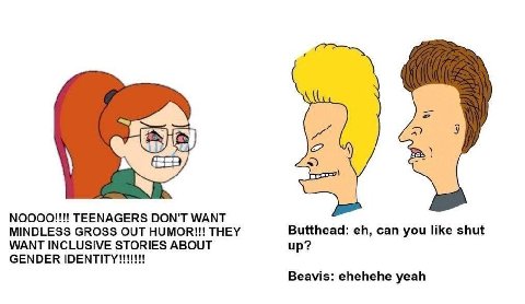 NOOOO!!!! TEENAGERS DON'T WANT MINDLESS GROSS OUT HUMOR!!! THEY Butthead: can you like shut WANT INCLUSIVE STORIES ABOUT up? GENDER Beavis: ehehehe yeah