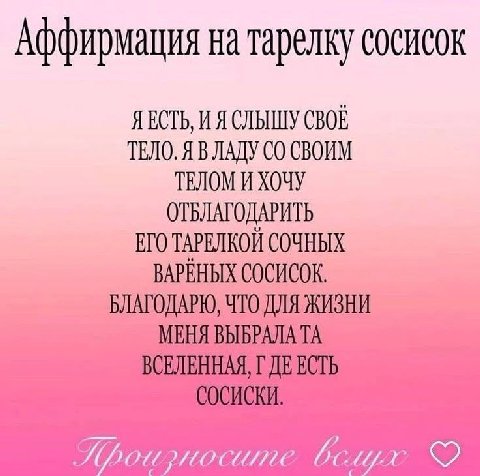 Аффирмация на тарелку сосисок Я ЕСТЬ, И Я СЛЫШУ СВОЕ ТЕЛО. Я В ЛАДУ СВОИМ ТЕЛОМ И ХОЧУ ОТБЛАГОДАРИТЬ ЕГО ТАРЕЛКОЙ СОЧНЫХ ВАРЕНЫХ СОСИСОК. БЛАГОДАРЮ, ЧТО ДЛЯ ЖИЗНИ МЕНЯ ВЫБРАЛА ВСЕЛЕННАЯ, ЕСТЬ СОСИСКИ.