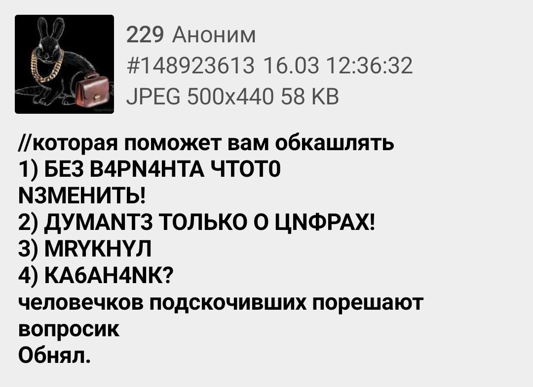 229 Аноним 16.03 12:36:32 JPEG 58 //которая поможет вам обкашлять 1) БЕЗ B4PN4HTA ЧТОТО МЗМЕНИТЬ! 2) ДУМАМТЗ ТОЛЬКО О ЦМФРАХ! 3) МВУКНУЛ 4) KA6AH4NK? человечков подскочивших порешают вопросик Обнял.