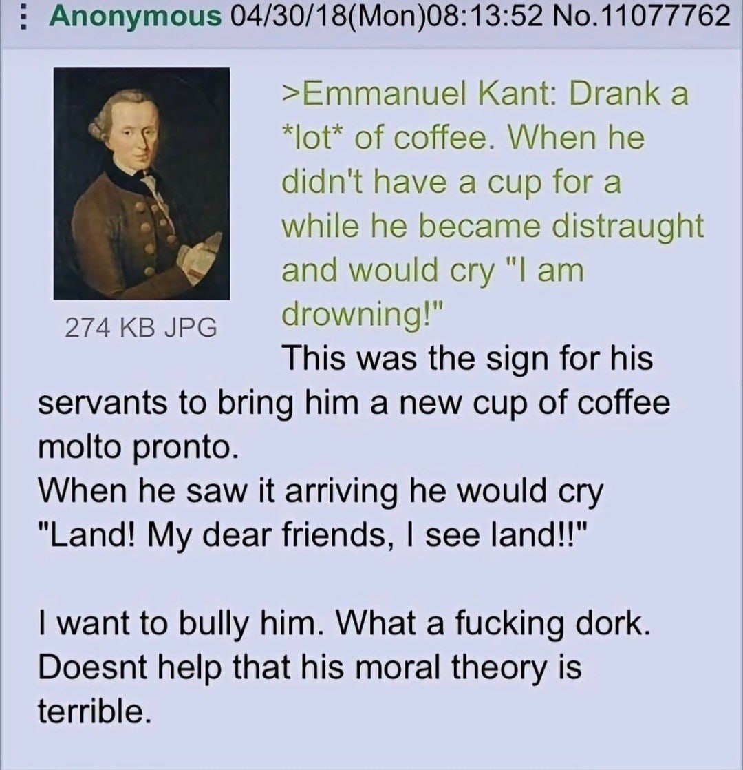 Anonymous No.11077762 >Emmanuel Kant: Drank a *lot* of coffee. When he didn't have a cup fora while he became distraught and would cry 274 JPG drowning!" This was the sign for his servants to bring hi