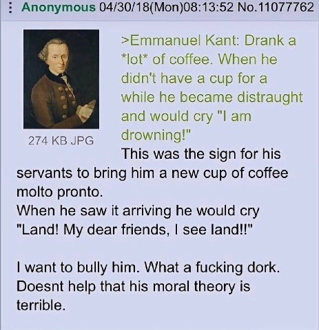 Anonymous No.11077762 >Emmanuel Kant: Drank a *lot* of coffee. When he didn't have a cup fora while he became distraught and would cry 274 JPG drowning!" This was the sign for his servants to bring hi