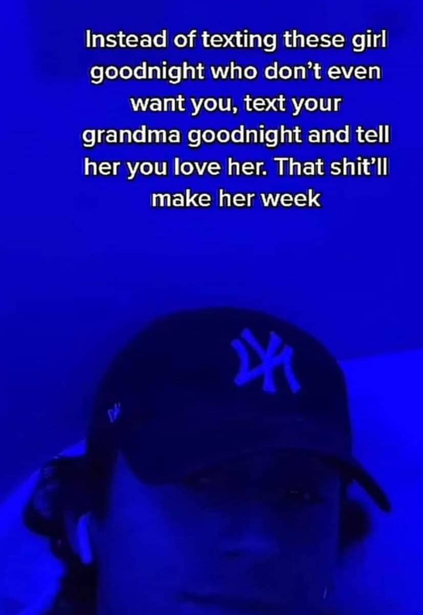 Instead of texting these girl goodnight who don’t even want you, text your grandma goodnight and tell her you love her. That shit’ll make her week