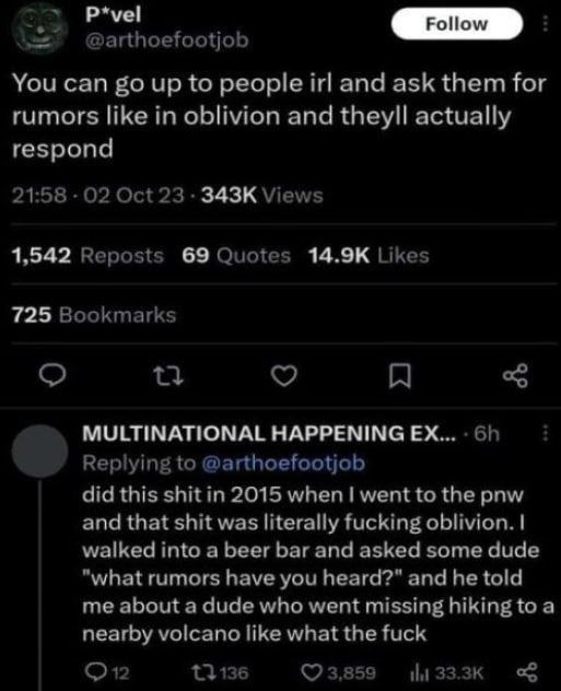 P*vel @arthoefootjob You can up to people irl and ask them for rumors like in oblivion and theyll actually respond 21:58 02 Oct 23 Views 1,542 Reposts 69 Quotes Likes 725 Bookmarks MULTINATIONAL HAPPE