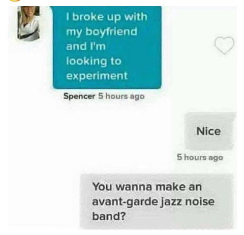 broke up with my boyfriend and looking to experiment Spencer 5 hours ago Nice 5 hours ago You wanna make an avant-garde jazz noise band?