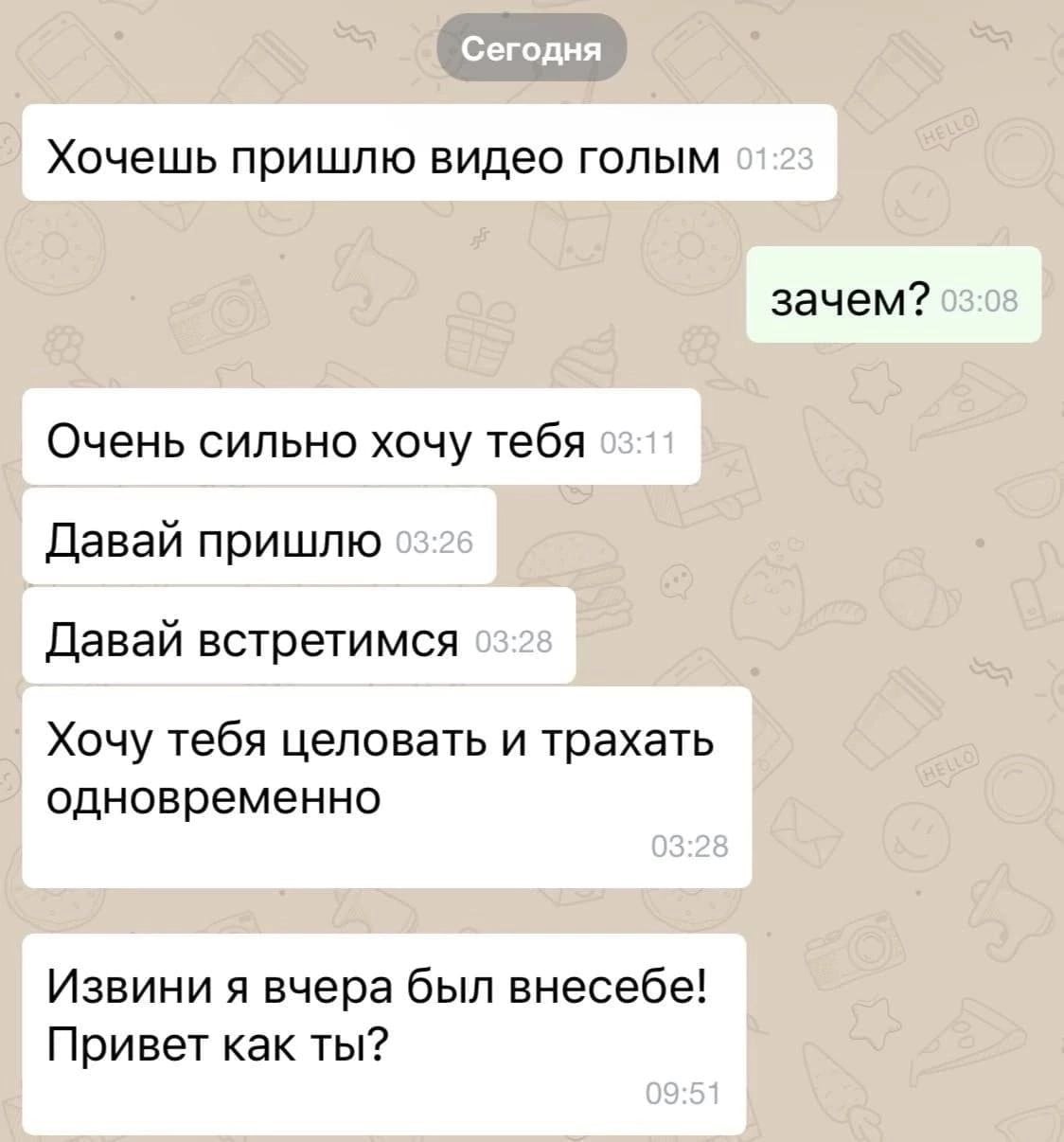Хочешь пришлю видео голым зачем? Очень сильно хочу тебя Давай пришлю Давай встретимся Хочу тебя целовать и трахать одновременно Извини я вчера был внесебе! Привет как ты?