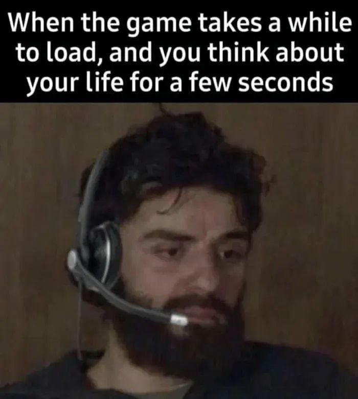 When the дате takes а while to load, and you think about your life for a few seconds