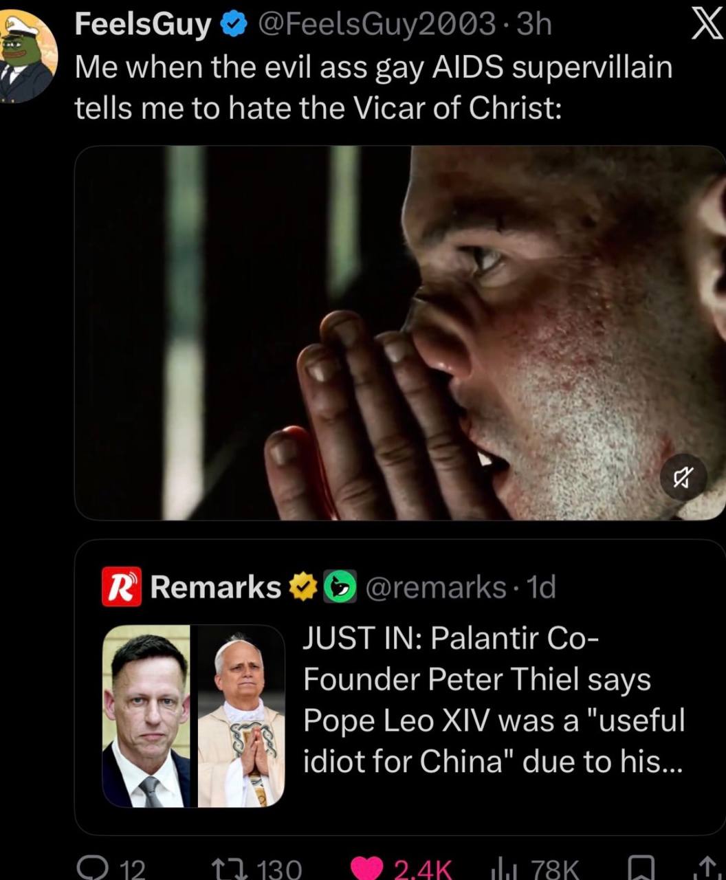 FeelsGuy Me when the evil ass gay AIDS supervillain tells me to hate the Vicar of Christ: Remarks JUST IN: Palantir Founder Peter Thiel says Pope Leo XIV was a "useful idiot for China" due to his 19