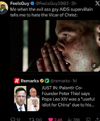 FeelsGuy Me when the evil ass gay AIDS supervillain tells me to hate the Vicar of Christ: Remarks JUST IN: Palantir Founder Peter Thiel says Pope Leo XIV was a "useful idiot for China" due to his 19